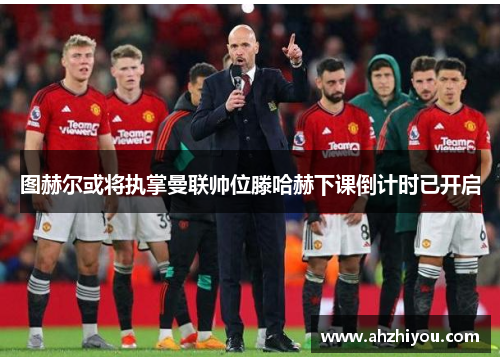 图赫尔或将执掌曼联帅位滕哈赫下课倒计时已开启