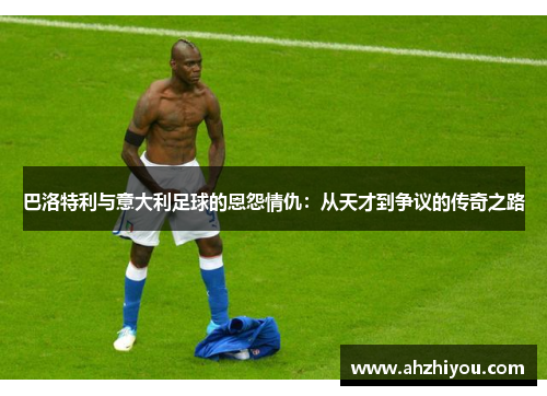 巴洛特利与意大利足球的恩怨情仇：从天才到争议的传奇之路